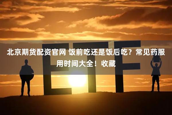 北京期货配资官网 饭前吃还是饭后吃？常见药服用时间大全！收藏