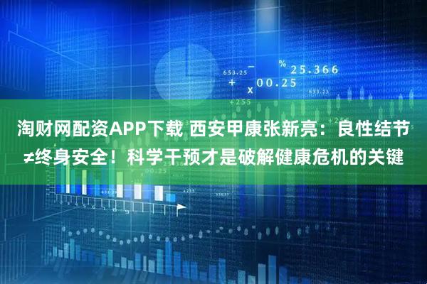 淘财网配资APP下载 西安甲康张新亮：良性结节≠终身安全！科学干预才是破解健康危机的关键