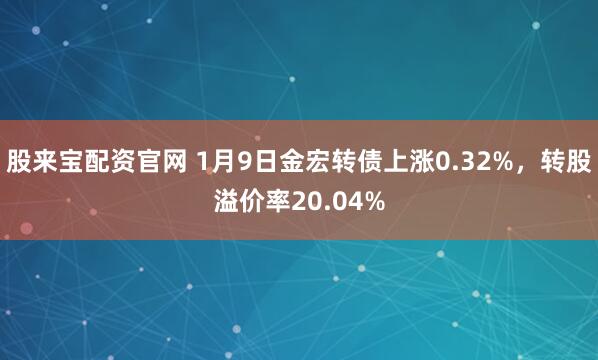 股来宝配资官网 1月9日金宏转债上涨0.32%，转股溢价率20.04%