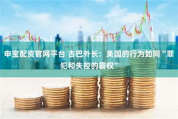 申宝配资官网平台 古巴外长：美国的行为如同“罪犯和失控的霸权”