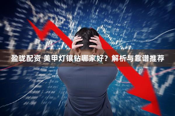 盈珑配资 美甲灯镶钻哪家好？解析与靠谱推荐