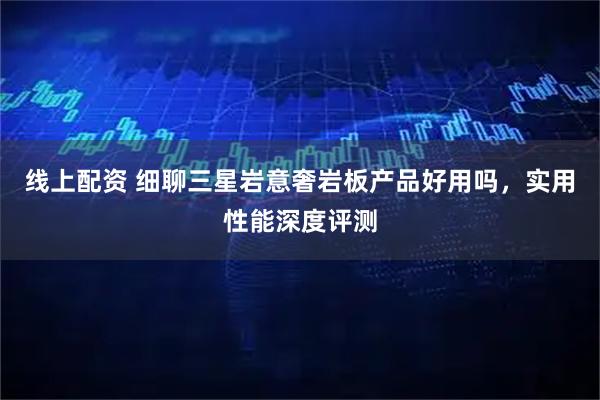 线上配资 细聊三星岩意奢岩板产品好用吗，实用性能深度评测