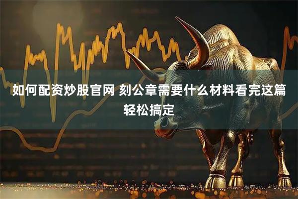 如何配资炒股官网 刻公章需要什么材料看完这篇轻松搞定