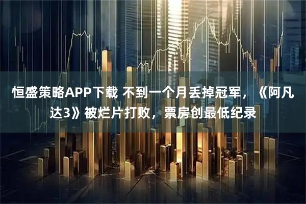 恒盛策略APP下载 不到一个月丢掉冠军，《阿凡达3》被烂片打败，票房创最低纪录