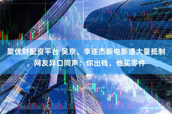 聚优财配资平台 吴京、李连杰新电影遭大量抵制，网友异口同声：你出钱，他买零件