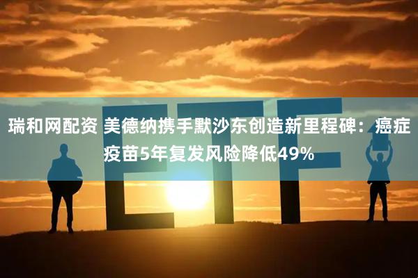 瑞和网配资 美德纳携手默沙东创造新里程碑：癌症疫苗5年复发风险降低49%