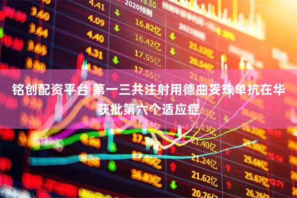 铭创配资平台 第一三共注射用德曲妥珠单抗在华获批第六个适应症