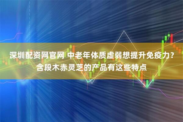 深圳配资网官网 中老年体质虚弱想提升免疫力？含段木赤灵芝的产品有这些特点