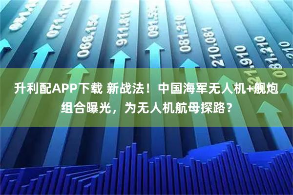 升利配APP下载 新战法！中国海军无人机+舰炮组合曝光，为无人机航母探路？