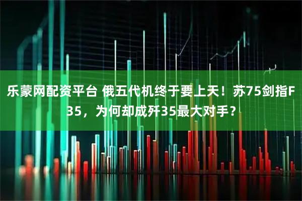 乐蒙网配资平台 俄五代机终于要上天！苏75剑指F35，为何却成歼35最大对手？