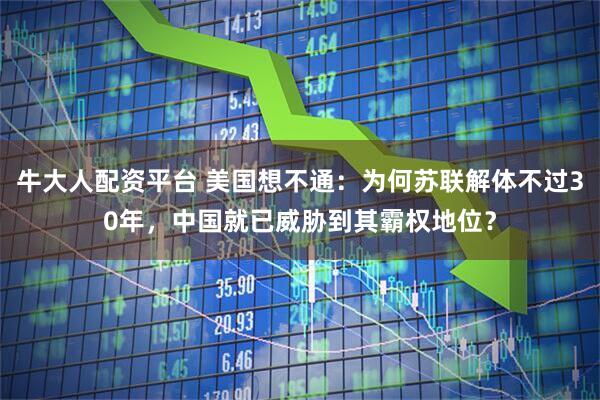 牛大人配资平台 美国想不通：为何苏联解体不过30年，中国就已威胁到其霸权地位？