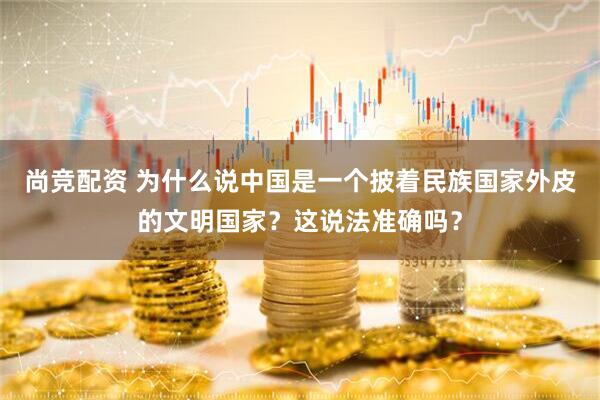 尚竞配资 为什么说中国是一个披着民族国家外皮的文明国家？这说法准确吗？
