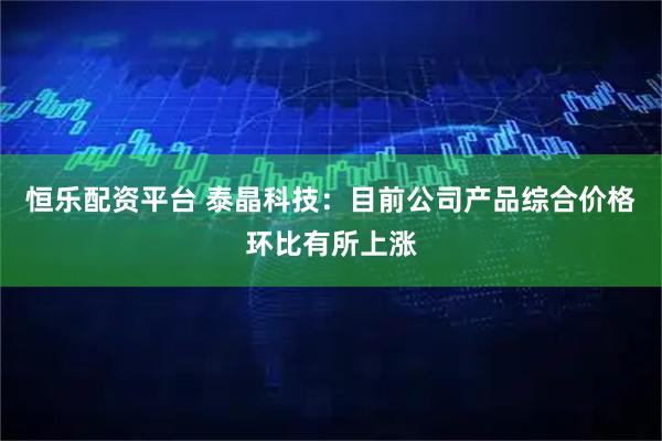 恒乐配资平台 泰晶科技：目前公司产品综合价格环比有所上涨