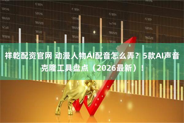 祥乾配资官网 动漫人物AI配音怎么弄？5款AI声音克隆工具盘点（2026最新）！