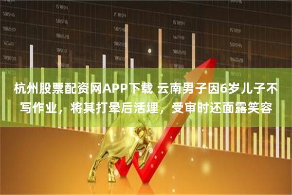 杭州股票配资网APP下载 云南男子因6岁儿子不写作业，将其打晕后活埋，受审时还面露笑容