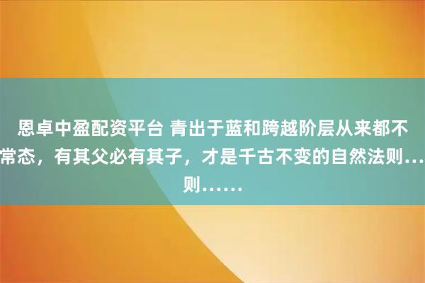 恩卓中盈配资平台 青出于蓝和跨越阶层从来都不是常态，有其父必有其子，才是千古不变的自然法则……