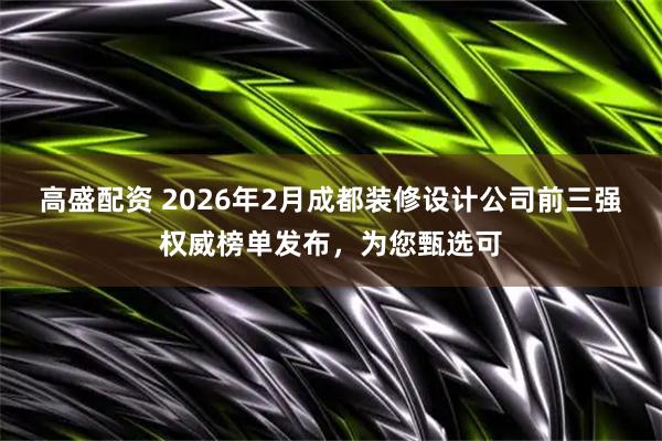 高盛配资 2026年2月成都装修设计公司前三强权威榜单发布，为您甄选可