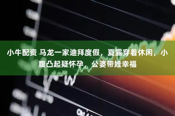 小牛配资 马龙一家迪拜度假，夏露穿着休闲，小腹凸起疑怀孕，公婆带娃幸福