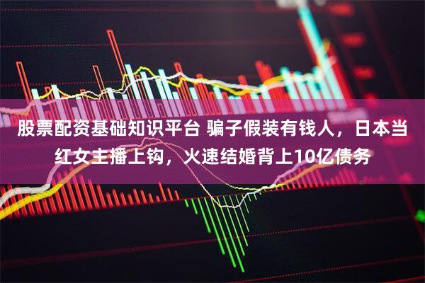 股票配资基础知识平台 骗子假装有钱人，日本当红女主播上钩，火速结婚背上10亿债务