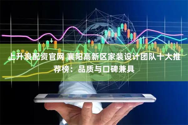 上升浪配资官网 襄阳高新区家装设计团队十大推荐榜：品质与口碑兼具