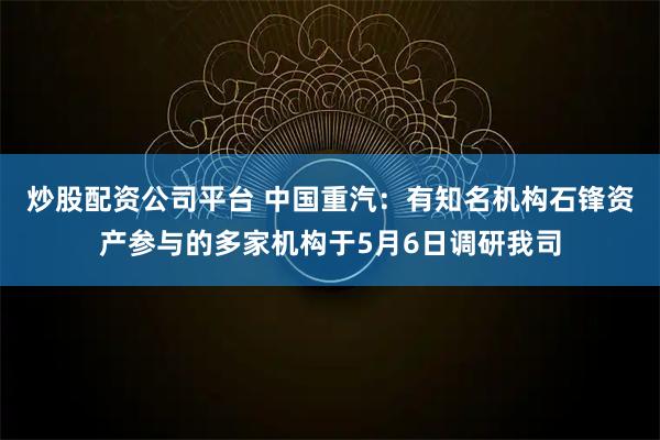 炒股配资公司平台 中国重汽：有知名机构石锋资产参与的多家机构于5月6日调研我司