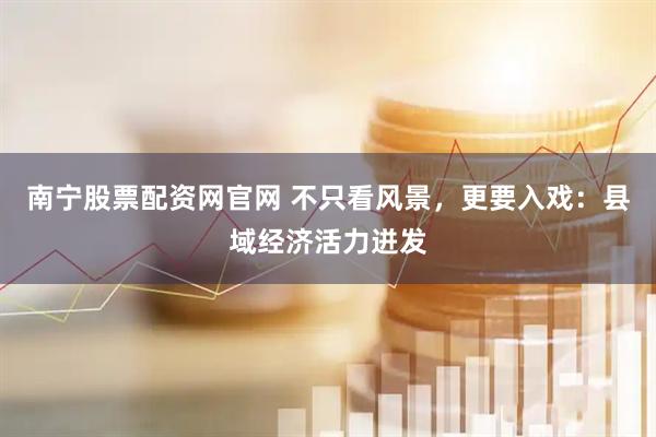 南宁股票配资网官网 不只看风景，更要入戏：县域经济活力迸发