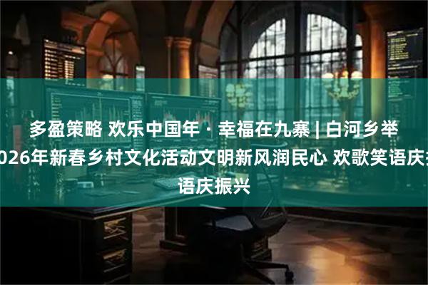 多盈策略 欢乐中国年 · 幸福在九寨 | 白河乡举办2026年新春乡村文化活动文明新风润民心 欢歌笑语庆振兴
