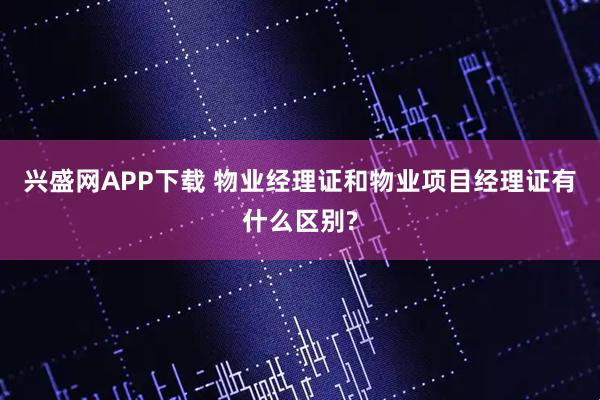 兴盛网APP下载 物业经理证和物业项目经理证有什么区别?